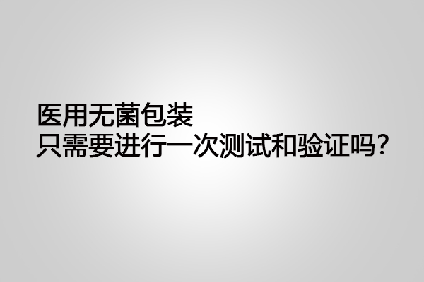 醫(yī)用無(wú)菌包裝只需要進(jìn)行一次測(cè)試和驗(yàn)證嗎？